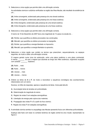 1. Seleccione a única opção que permite obter uma afirmação correcta.
   As actividades sísmica e vulcânica verificadas na região das Ilhas Aleutas, são resultado da existência de
   um…

   (A) limite convergente, evidenciado pela presença de uma dorsal oceânica.
   (B) limite convergente, evidenciado pela presença de uma fossa oceânica.
   (C) limite divergente, evidenciado pela presença de uma dorsal oceânica.
   (D) limite divergente, evidenciado pela presença de uma fossa oceânica.


2. Seleccione a única opção que permite obter uma afirmação correcta.
   O sismo de 19 de Dezembro de 2007 teve uma magnitude de 7,3 graus na escala de…

   (A) Richter, que quantifica os efeitos provocados nas construções.
   (B) Mercalli, que quantifica os efeitos provocados na topografia.
   (C) Richter, que quantifica a energia libertada no hipocentro.
   (D) Mercalli, que quantifica a energia libertada no epicentro.


3. Seleccione a única opção que contém os termos que preenchem, sequencialmente, os espaços
   seguintes, de modo a obter uma afirmação correcta.
   O magma gerado numa zona de subducção, entre uma placa oceânica e uma placa continental,
   é menos _______ do que o magma que ascende ao longo dos riftes oceânicos, originando erupções
   com carácter _______ explosivo.

   (A) fluido ... mais
   (B) fluido ... menos
   (C) viscoso ... mais
   (D) viscoso ... menos


4. Ordene as letras de A a F, de modo a reconstituir a sequência cronológica dos acontecimentos
   relacionados com um sismo.
   Escreva, na folha de respostas, apenas a sequência de letras. Inicie pela letra A.

   A. Acumulação lenta de tensões em profundidade.
   B. Determinação da magnitude do sismo.
   C. Registo de ondas S em estações sismográficas.
   D. Libertação de energia pela ruptura dos materiais.
   E. Propagação das ondas P e S a partir do foco sísmico.
   F. Registo de ondas P em estações sismográficas.


5. A actividade sísmica sentida no arquipélago das Aleutas apresenta focos com diferentes profundidades.
   Explique este facto com base no contexto tectónico da região central do arco insular, representado na
   figura 2.




                                                   Teste Intermédio de Biologia e Geologia – Versão 1 – Página 9
 