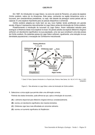 GRUPO IV


     Em 1967, foi introduzido no Lago Gatun, na zona do canal do Panamá, um peixe da espécie
Cichla ocellaris, nativo do rio Amazonas. Este peixe, conhecido na região Amazónica como o
tucunaré, tem características predatórias, ou seja, não desiste de perseguir outros peixes até os
capturar. É uma espécie importante para as pescas desportiva e comercial.
     Cichla ocellaris adaptou-se muito bem ao seu novo habitat, tendo proliferado em grande
escala. A figura 3 representa a teia alimentar no Lago Gatun antes da introdução de Cichla ocellaris.
     Posteriormente à introdução do tucunaré no Lago Gatun, foram realizados estudos para
averiguar a influência desta nova espécie no local. Os peixes adultos da espécie Melaniris chagresi
sofreram um decréscimo significativo na sua população, uma vez que constituem uma das presas
de Cichla ocellaris. Os restantes peixes do Lago Gatun sofreram, igualmente, uma redução na sua
densidade populacional, à excepção de Cichlasoma maculicauda.




                 T. Zaret, R. Paine, Species Introduction in a Tropical Lake, Science, New Series, Vol. 182, N.º 4111, Nov. 2, 1973
                                                                                                                        (adaptado)



                 Figura 3 – Teia alimentar no Lago Gatun, antes da introdução de Cichla ocellaris



1. Seleccione a única opção que permite obter uma afirmação correcta.
   Partindo dos dados fornecidos, pode afirmar-se que, após a introdução do tucunaré,…

   (A) o alimento disponível para Melaniris chagresi diminuiu consideravelmente.
   (B) ocorreu um decréscimo significativo dos insectos terrestres.
   (C) Chlidonias niger teve mais dificuldade em encontrar alimento.
   (D) ocorreu um aumento significativo do fitoplâncton.




                                                         Teste Intermédio de Biologia e Geologia – Versão 1 – Página 10
 