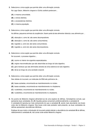 2. Seleccione a única opção que permite obter uma afirmação correcta.
   No Lago Gatun, Melaniris chagresi e Cichla ocellaris pertencem…

   (A) à mesma comunidade.
   (B) a reinos distintos.
   (C) a ecossistemas distintos.
   (D) à mesma população.


3. Seleccione a única opção que permite obter uma afirmação correcta.
   As dáfnias, pequenos animais do zooplâncton, fazem parte da teia alimentar obtendo o seu alimento por…

   (A) absorção e, como tal, são seres decompositores.
   (B) absorção e, como tal, são seres consumidores.
   (C) ingestão e, como tal, são seres consumidores.
   (D) ingestão e, como tal, são seres decompositores.


4. Seleccione a única opção que permite obter uma afirmação correcta.
   No tucunaré, o processo digestivo…

   (A) ocorre no interior de organitos especializados.
   (B) origina macromoléculas que são absorvidas ao longo do tubo digestivo.
   (C) gera resíduos que são eliminados através da única abertura do tubo digestivo.
   (D) dá-se ao longo de uma cavidade corporal.


5. Seleccione a única opção que permite obter uma afirmação correcta.
   Nas células do tucunaré, as moléculas de DNA são polímeros de…

   (A) bases azotadas, encontrando-se maioritariamente no núcleo.
   (B) bases azotadas, encontrando-se maioritariamente no citoplasma.
   (C) nucleótidos, encontrando-se maioritariamente no núcleo.
   (D) nucleótidos, encontrando-se maioritariamente no citoplasma.


6. Os juvenis de Melaniris chagresi alimentam-se de uma espécie de dáfnias, Ceriodaphnia cornuta, que
   apresenta duas variedades: A e B. Aqueles peixes consomem preferencialmente a variedade A.
   A variedade A reproduz-se mais activamente do que a variedade B, sendo mais abundante nos locais
   onde não há Melaniris chagresi. Nos locais onde este predador está presente, as duas variedades de
   dáfnias apresentam abundâncias idênticas.
   Explique de que modo a introdução do tucunaré poderá afectar a abundância da variedade B de dáfnias,
   relativamente à variedade A, nas zonas onde existe Melaniris chagresi.




                                                 Teste Intermédio de Biologia e Geologia – Versão 1 – Página 11
 
