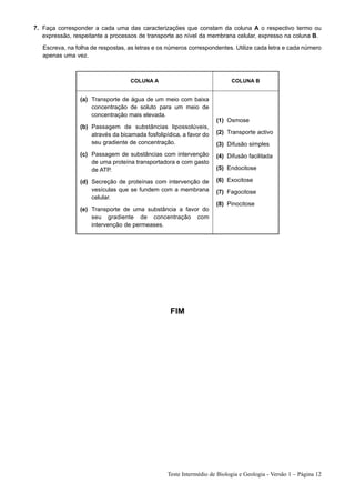 7. Faça corresponder a cada uma das caracterizações que constam da coluna A o respectivo termo ou
   expressão, respeitante a processos de transporte ao nível da membrana celular, expresso na coluna B.
   Escreva, na folha de respostas, as letras e os números correspondentes. Utilize cada letra e cada número
   apenas uma vez.



                                    COLUNA A                               COLUNA B


                 (a) Transporte de água de um meio com baixa
                     concentração de soluto para um meio de
                     concentração mais elevada.
                                                                     (1) Osmose
                 (b) Passagem de substâncias lipossolúveis,
                     através da bicamada fosfolipídica, a favor do   (2) Transporte activo
                     seu gradiente de concentração.                  (3) Difusão simples
                 (c) Passagem de substâncias com intervenção         (4) Difusão facilitada
                     de uma proteína transportadora e com gasto
                     de ATP.                                         (5) Endocitose

                 (d) Secreção de proteínas com intervenção de        (6) Exocitose
                     vesículas que se fundem com a membrana          (7) Fagocitose
                     celular.
                                                                     (8) Pinocitose
                 (e) Transporte de uma substância a favor do
                     seu gradiente de concentração com
                     intervenção de permeases.




                                                   FIM




                                                  Teste Intermédio de Biologia e Geologia - Versão 1 – Página 12
 