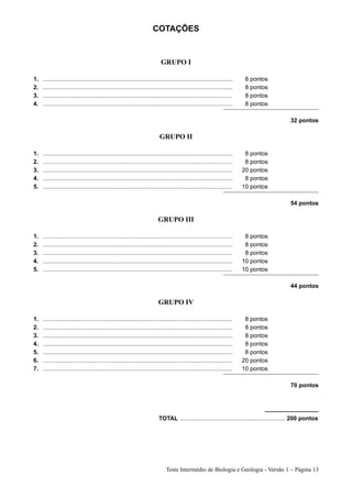 COTAÇÕES


                                                                            GRUPO I

1.   ...................................................................................................................    8 pontos
2.   ...................................................................................................................    8 pontos
3.   ...................................................................................................................    8 pontos
4.   ...................................................................................................................    8 pontos

                                                                                                                                              32 pontos

                                                                           GRUPO II

1.   ...................................................................................................................    8 pontos
2.   ...................................................................................................................    8 pontos
3.   ...................................................................................................................   20 pontos
4.   ...................................................................................................................    8 pontos
5.   ...................................................................................................................   10 pontos

                                                                                                                                              54 pontos

                                                                          GRUPO III

1.   ...................................................................................................................    8 pontos
2.   ...................................................................................................................    8 pontos
3.   ...................................................................................................................    8 pontos
4.   ...................................................................................................................   10 pontos
5.   ...................................................................................................................   10 pontos

                                                                                                                                              44 pontos

                                                                           GRUPO IV

1.   ...................................................................................................................    8 pontos
2.   ...................................................................................................................    8 pontos
3.   ...................................................................................................................    8 pontos
4.   ...................................................................................................................    8 pontos
5.   ...................................................................................................................    8 pontos
6.   ...................................................................................................................   20 pontos
7.   ...................................................................................................................   10 pontos

                                                                                                                                              70 pontos




                                                                           TOTAL ................................................................ 200 pontos




                                                                               Teste Intermédio de Biologia e Geologia - Versão 1 – Página 13
 