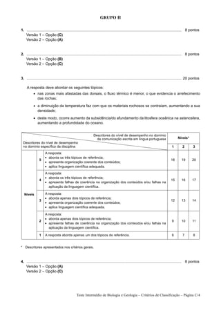 GRUPO II

1. ...................................................................................................................................................... 8 pontos
1. Versão 1 – Opção (C)
1. Versão 2 – Opção (A)


2. ...................................................................................................................................................... 8 pontos
1. Versão 1 – Opção (B)
1. Versão 2 – Opção (C)


3. ...................................................................................................................................................... 20 pontos
1.
   A resposta deve abordar os seguintes tópicos:
           • nas zonas mais afastadas das dorsais, o fluxo térmico é menor, o que evidencia o arrefecimento
             das rochas;
           • a diminuição da temperatura faz com que os materiais rochosos se contraiam, aumentando a sua
             densidade;
           • deste modo, ocorre aumento da subsidência/do afundamento da litosfera oceânica na astenosfera,
             aumentando a profundidade do oceano.


                                                                  Descritores do nível de desempenho no domínio
                                                                    da comunicação escrita em língua portuguesa                                Níveis*
  Descritores do nível de desempenho
  no domínio específico da disciplina                                                                                                    1         2         3
                      A resposta:
                      • aborda os três tópicos de referência;
                5                                                                                                                        18       19        20
                      • apresenta organização coerente dos conteúdos;
                      • aplica linguagem científica adequada.

                      A resposta:
                      • aborda os três tópicos de referência;
                4                                                                                                                        15       16        17
                      • apresenta falhas de coerência na organização dos conteúdos e/ou falhas na
                        aplicação da linguagem científica.

  Níveis              A resposta:
                      • aborda apenas dois tópicos de referência;
                3                                                                                                                        12       13        14
                      • apresenta organização coerente dos conteúdos;
                      • aplica linguagem científica adequada.

                      A resposta:
                      • aborda apenas dois tópicos de referência;
                2                                                                                                                        9        10        11
                      • apresenta falhas de coerência na organização dos conteúdos e/ou falhas na
                        aplicação da linguagem científica.

                1     A resposta aborda apenas um dos tópicos de referência.                                                             6         7         8


* Descritores apresentados nos critérios gerais.



4. ...................................................................................................................................................... 8 pontos
1. Versão 1 – Opção (A)
1. Versão 2 – Opção (C)




                                                  Teste Intermédio de Biologia e Geologia – Critérios de Classificação – Página C/4
 