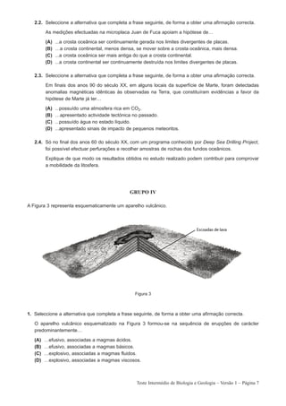 2.2. Seleccione a alternativa que completa a frase seguinte, de forma a obter uma afirmação correcta.

         As medições efectuadas na microplaca Juan de Fuca apoiam a hipótese de…

         (A)   ...a crosta oceânica ser continuamente gerada nos limites divergentes de placas.
         (B)   …a crosta continental, menos densa, se mover sobre a crosta oceânica, mais densa.
         (C)   ...a crosta oceânica ser mais antiga do que a crosta continental.
         (D)   ...a crosta continental ser continuamente destruída nos limites divergentes de placas.

   2.3. Seleccione a alternativa que completa a frase seguinte, de forma a obter uma afirmação correcta.

         Em finais dos anos 90 do século XX, em alguns locais da superfície de Marte, foram detectadas
         anomalias magnéticas idênticas às observadas na Terra, que constituíram evidências a favor da
         hipótese de Marte já ter…

         (A)   ...possuído uma atmosfera rica em CO2.
         (B)   …apresentado actividade tectónica no passado.
         (C)   ...possuído água no estado líquido.
         (D)   ...apresentado sinais de impacto de pequenos meteoritos.

   2.4. Só no final dos anos 60 do século XX, com um programa conhecido por Deep Sea Drilling Project,
        foi possível efectuar perfurações e recolher amostras de rochas dos fundos oceânicos.

         Explique de que modo os resultados obtidos no estudo realizado podem contribuir para comprovar
         a mobilidade da litosfera.




                                                  GRUPO IV

A Figura 3 representa esquematicamente um aparelho vulcânico.




                                                    Figura 3



1. Seleccione a alternativa que completa a frase seguinte, de forma a obter uma afirmação correcta.

   O aparelho vulcânico esquematizado na Figura 3 formou-se na sequência de erupções de carácter
   predominantemente…

   (A)   …efusivo, associadas a magmas ácidos.
   (B)   …efusivo, associadas a magmas básicos.
   (C)   …explosivo, associadas a magmas fluidos.
   (D)   …explosivo, associadas a magmas viscosos.



                                                     Teste Intermédio de Biologia e Geologia – Versão 1 – Página 7
 