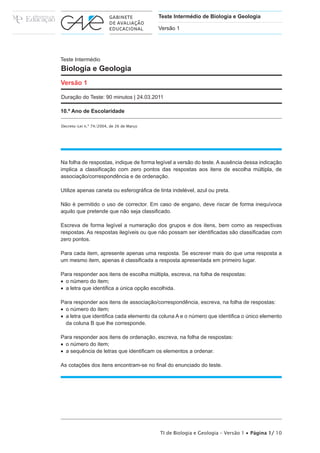 Teste Intermédio de Biologia e Geologia

                                          Versão 1




Teste Intermédio
Biologia e Geologia
Versão 1

Duração do Teste: 90 minutos | 24.03.2011

10.º Ano de Escolaridade

Decreto-Lei n.º 74/2004, de 26 de Março




Na folha de respostas, indique de forma legível a versão do teste. A ausência dessa indicação
LPSOLFD D FODVVL¿FDomR FRP ]HUR SRQWRV GDV UHVSRVWDV DRV LWHQV GH HVFROKD P~OWLSOD GH
associação/correspondência e de ordenação.

8WLOL]H DSHQDV FDQHWD RX HVIHURJUi¿FD GH WLQWD LQGHOpYHO D]XO RX SUHWD

Não é permitido o uso de corrector. Em caso de engano, deve riscar de forma inequívoca
DTXLOR TXH SUHWHQGH TXH QmR VHMD FODVVL¿FDGR

Escreva de forma legível a numeração dos grupos e dos itens, bem como as respectivas
UHVSRVWDV $V UHVSRVWDV LOHJtYHLV RX TXH QmR SRVVDP VHU LGHQWL¿FDGDV VmR FODVVL¿FDGDV FRP
]HUR SRQWRV

Para cada item, apresente apenas uma resposta. Se escrever mais do que uma resposta a
XP PHVPR LWHP DSHQDV p FODVVL¿FDGD D UHVSRVWD DSUHVHQWDGD HP SULPHLUR OXJDU

3DUD UHVSRQGHU DRV LWHQV GH HVFROKD P~OWLSOD HVFUHYD QD IROKD GH UHVSRVWDV
x R Q~PHUR GR LWHP
x D OHWUD TXH LGHQWL¿FD D ~QLFD RSomR HVFROKLGD

Para responder aos itens de associação/correspondência, escreva, na folha de respostas:
x R Q~PHUR GR LWHP
x D OHWUD TXH LGHQWL¿FD FDGD HOHPHQWR GD FROXQD $ H R Q~PHUR TXH LGHQWL¿FD R ~QLFR HOHPHQWR
  da coluna B que lhe corresponde.

Para responder aos itens de ordenação, escreva, na folha de respostas:
x R Q~PHUR GR LWHP
x D VHTXrQFLD GH OHWUDV TXH LGHQWL¿FDP RV HOHPHQWRV D RUGHQDU

$V FRWDo}HV GRV LWHQV HQFRQWUDPVH QR ¿QDO GR HQXQFLDGR GR WHVWH




                                          TI de Biologia e Geologia – Versão 1 x Página 1/ 10
 