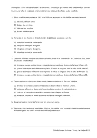 Na resposta a cada um dos itens de 1 a 4 VHOHFFLRQH D ~QLFD RSomR TXH SHUPLWH REWHU XPD D¿UPDomR FRUUHFWD

(VFUHYD QD IROKD GH UHVSRVWDV R Q~PHUR GR LWHP H D OHWUD TXH LGHQWL¿FD D RSomR HVFROKLGD


1. A lava expelida nas erupções de 2007 e de 2009 que ocorreram no rifte de Afar era essencialmente

   (A) EiVLFD H SREUH HP VtOLFD
   (B) iFLGD H ULFD HP VtOLFD

   (C) EiVLFD H ULFD HP VtOLFD
   (D) iFLGD H SREUH HP VtOLFD


2. $ HUXSomR GH WLSR ¿VVXUDO GH  GH 6HWHPEUR GH  HVWi DVVRFLDGD D XP ULIWH

   (A) interplaca em regime convergente.
   (B) intraplaca em regime divergente.

   (C) interplaca em regime divergente.

   (D) intraplaca em regime convergente.


3. 2V VLVPRV RFRUULGRV QD UHJLmR GH 'DEEDKX H *DEKR HQWUH  GH 6HWHPEUR H  GH 2XWXEUR GH  IRUDP
   provocados pela libertação

   (A) EUXVFD GH HQHUJLD YHUL¿FDQGRVH D PLJUDomR GD URWXUD DR ORQJR GD ]RQD GH IDOKD GH 6( SDUD 12
   (B) JUDGXDO GH HQHUJLD YHUL¿FDQGRVH D PLJUDomR GD URWXUD DR ORQJR GD ]RQD GH IDOKD GH 6( SDUD 12

   (C) JUDGXDO GH HQHUJLD YHUL¿FDQGRVH D PLJUDomR GD URWXUD DR ORQJR GD ]RQD GH IDOKD GH 12 SDUD 6(

   (D) EUXVFD GH HQHUJLD YHUL¿FDQGRVH D PLJUDomR GD URWXUD DR ORQJR GD ]RQD GH IDOKD GH 12 SDUD 6(


4. Os dados sísmicos contribuem para o estudo da estrutura interna da Terra por métodos

   (A) directos, tal como os dados recolhidos através de amostras de materiais lunares.

   (B) indirectos, tal como os dados recolhidos através de amostras de materiais lunares.

   (C) directos, tal como os dados recolhidos através de sondagens profundas.

   (D) indirectos, tal como os dados recolhidos através de sondagens profundas.


5. Designe o local do interior da Terra onde tem origem um sismo.


6. 5HODFLRQH R WLSR GH HUXSomR RFRUULGD HP  QR ULIWH GH $IDU FRP R TXH VHUi GH HVSHUDU UHODWLYDPHQWH
   DR WHRU HP JDVHV H j ÀXLGH] GD ODYD UHVXOWDQWH GDTXHOD HUXSomR




                                                         TI de Biologia e Geologia – Versão 1 x Página 3/ 10
 