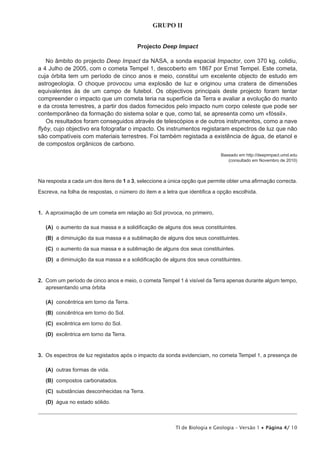 GRUPO II


                                         Projecto Deep Impact

   No âmbito do projecto Deep Impact da NASA, a sonda espacial Impactor, com 370 kg, colidiu,
a 4 Julho de 2005, com o cometa Tempel 1, descoberto em 1867 por Ernst Tempel. Este cometa,
cuja órbita tem um período de cinco anos e meio, constitui um excelente objecto de estudo em
DVWURJHRORJLD 2 FKRTXH SURYRFRX XPD H[SORVmR GH OX] H RULJLQRX XPD FUDWHUD GH GLPHQV}HV
equivalentes às de um campo de futebol. Os objectivos principais deste projecto foram tentar
compreender o impacto que um cometa teria na superfície da Terra e avaliar a evolução do manto
e da crosta terrestres, a partir dos dados fornecidos pelo impacto num corpo celeste que pode ser
contemporâneo da formação do sistema solar e que, como tal, se apresenta como um «fóssil».
   Os resultados foram conseguidos através de telescópios e de outros instrumentos, como a nave
ÀE FXMR REMHFWLYR HUD IRWRJUDIDU R LPSDFWR 2V LQVWUXPHQWRV UHJLVWDUDP HVSHFWURV GH OX] TXH QmR
VmR FRPSDWtYHLV FRP PDWHULDLV WHUUHVWUHV )RL WDPEpP UHJLVWDGD D H[LVWrQFLD GH iJXD GH HWDQRO H
de compostos orgânicos de carbono.
                                                                            Baseado em http://deepimpact.umd.edu
                                                                               FRQVXOWDGR HP 1RYHPEUR GH  