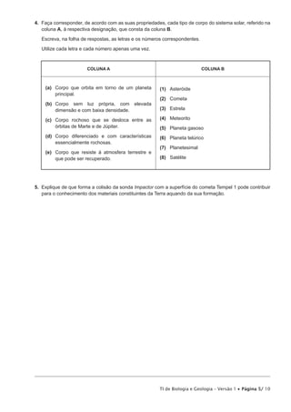 Na resposta a cada um dos itens de 1 a 3 VHOHFFLRQH D ~QLFD RSomR TXH SHUPLWH REWHU XPD D¿UPDomR FRUUHFWD
(VFUHYD QD IROKD GH UHVSRVWDV R Q~PHUR GR LWHP H D OHWUD TXH LGHQWL¿FD D RSomR HVFROKLGD


1. A aproximação de um cometa em relação ao Sol provoca, no primeiro,

   (A) R DXPHQWR GD VXD PDVVD H D VROLGL¿FDomR GH DOJXQV GRV VHXV FRQVWLWXLQWHV

   (B) a diminuição da sua massa e a sublimação de alguns dos seus constituintes.
   (C) o aumento da sua massa e a sublimação de alguns dos seus constituintes.

   (D) D GLPLQXLomR GD VXD PDVVD H D VROLGL¿FDomR GH DOJXQV GRV VHXV FRQVWLWXLQWHV


2. Com um período de cinco anos e meio, o cometa Tempel 1 é visível da Terra apenas durante algum tempo,
   apresentando uma órbita

   (A) concêntrica em torno da Terra.
   (B) concêntrica em torno do Sol.

   (C) excêntrica em torno do Sol.

   (D) excêntrica em torno da Terra.


3. 2V HVSHFWURV GH OX] UHJLVWDGRV DSyV R LPSDFWR GD VRQGD HYLGHQFLDP QR FRPHWD 7HPSHO  D SUHVHQoD GH

   (A) outras formas de vida.

   (B) compostos carbonatados.

   (C) substâncias desconhecidas na Terra.
   (D) iJXD QR HVWDGR VyOLGR



                                                         TI de Biologia e Geologia – Versão 1 x Página 4/ 10
 