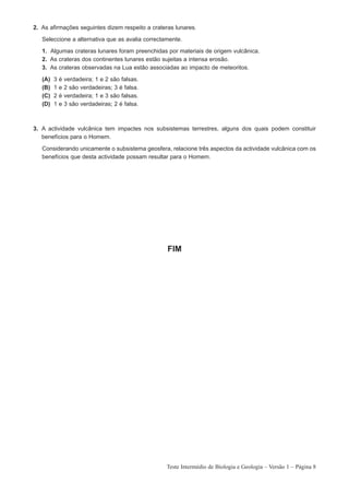 2. As afirmações seguintes dizem respeito a crateras lunares.

   Seleccione a alternativa que as avalia correctamente.

   1. Algumas crateras lunares foram preenchidas por materiais de origem vulcânica.
   2. As crateras dos continentes lunares estão sujeitas a intensa erosão.
   3. As crateras observadas na Lua estão associadas ao impacto de meteoritos.

   (A)   3   é   verdadeira; 1 e 2 são falsas.
   (B)   1   e   2 são verdadeiras; 3 é falsa.
   (C)   2   é   verdadeira; 1 e 3 são falsas.
   (D)   1   e   3 são verdadeiras; 2 é falsa.



3. A actividade vulcânica tem impactes nos subsistemas terrestres, alguns dos quais podem constituir
   benefícios para o Homem.

   Considerando unicamente o subsistema geosfera, relacione três aspectos da actividade vulcânica com os
   benefícios que desta actividade possam resultar para o Homem.




                                                  FIM




                                                  Teste Intermédio de Biologia e Geologia – Versão 1 – Página 8
 