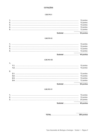 COTAÇÕES



                                                                              GRUPO I


1.   ....................................................................................................................................................   10   pontos
2.   ....................................................................................................................................................   10   pontos
3.   ....................................................................................................................................................   10   pontos
4.   ....................................................................................................................................................   10   pontos
5.   ....................................................................................................................................................   12   pontos

                                                                                                         Subtotal .................................. 52 pontos


                                                                              GRUPO II


1.   ....................................................................................................................................................   10   pontos
2.   ....................................................................................................................................................   10   pontos
3.   ....................................................................................................................................................   12   pontos
4.   ....................................................................................................................................................   12   pontos

                                                                                                         Subtotal .................................. 44 pontos


                                                                             GRUPO III

1.
      1.1. ...........................................................................................................................................      10 pontos
      1.2. ...........................................................................................................................................      10 pontos

2.
      2.1.   ...........................................................................................................................................    12   pontos
      2.2.   ...........................................................................................................................................    10   pontos
      2.3.   ...........................................................................................................................................    10   pontos
      2.4.   ...........................................................................................................................................    12   pontos

                                                                                                         Subtotal .................................. 64 pontos


                                                                             GRUPO IV


1. ....................................................................................................................................................     10 pontos
2. ....................................................................................................................................................     10 pontos
3. ....................................................................................................................................................     20 pontos

                                                                                                         Subtotal .................................. 40 pontos




                                                                                TOTAL ........................................................... 200 pontos




                                                                                 Teste Intermédio de Biologia e Geologia – Versão 1 – Página 9
 