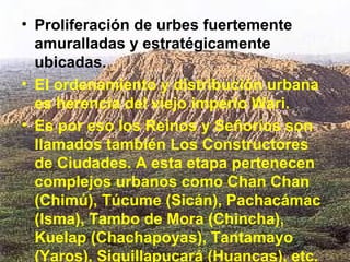 • Proliferación de urbes fuertemente
  amuralladas y estratégicamente
  ubicadas.
• El ordenamiento y distribución urbana
  es herencia del viejo imperio Wari.
• Es por eso los Reinos y Señoríos son
  llamados también Los Constructores
  de Ciudades. A esta etapa pertenecen
  complejos urbanos como Chan Chan
  (Chimú), Túcume (Sicán), Pachacámac
  (Isma), Tambo de Mora (Chincha),
  Kuelap (Chachapoyas), Tantamayo
  (Yaros), Siquillapucará (Huancas), etc.
 