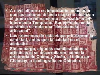 • A nivel alfarero es importante mencionar
  que las culturas de esta etapa no alcanzan
  el grado de refinamiento alcanzado en el
  Intermedio Temprano. Por ejemplo, en la
  cerámica se nota una "decadencia
  artesanal".
• Los artesanos de esta etapa priorizaron la
  cantidad, antes que la calidad en el
  acabado.
• Sin embargo, algunas manifestaciones
  artísticas sí se desarrollaron, como la
  orfebrería de Chimú y Sicán, el tejido en
  Chancay, o la xilografía en Chincha.
 