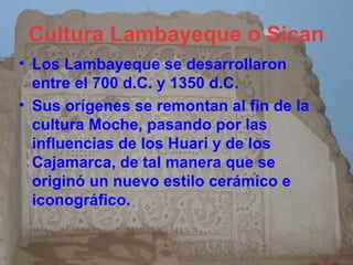 Cultura Lambayeque o Sican
• Los Lambayeque se desarrollaron
  entre el 700 d.C. y 1350 d.C.
• Sus orígenes se remontan al fin de la
  cultura Moche, pasando por las
  influencias de los Huari y de los
  Cajamarca, de tal manera que se
  originó un nuevo estilo cerámico e
  iconográfico.
 