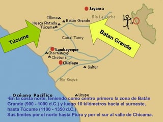 Ba
      e                                       tan
    um                                            Gr
 Túc                                                 an
                                                       de




•En la costa norte, teniendo como centro primero la zona de Batán
Grande (900 - 1000 d.C.) y luego 10 kilómetros hacia el suroeste,
hasta Túcume (1100 - 1350 d.C.)
Sus límites por el norte hasta Piura y por el sur al valle de Chicama.
 