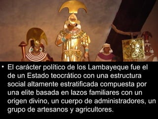 • El carácter político de los Lambayeque fue el
  de un Estado teocrático con una estructura
  social altamente estratificada compuesta por
  una elite basada en lazos familiares con un
  origen divino, un cuerpo de administradores, un
  grupo de artesanos y agricultores.
 