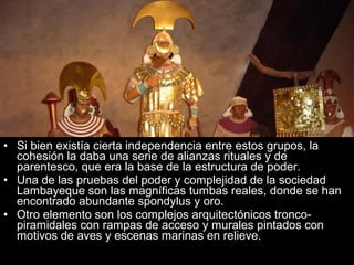 • Si bien existía cierta independencia entre estos grupos, la
  cohesión la daba una serie de alianzas rituales y de
  parentesco, que era la base de la estructura de poder.
• Una de las pruebas del poder y complejidad de la sociedad
  Lambayeque son las magníficas tumbas reales, donde se han
  encontrado abundante spondylus y oro.
• Otro elemento son los complejos arquitectónicos tronco-
  piramidales con rampas de acceso y murales pintados con
  motivos de aves y escenas marinas en relieve.
 