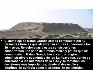 • El complejo de Batan Grande estaba compuesto por 17
  pirámides truncas que alcanzaban alturas superiores a los
  30 metros. Relacionadas a estas construcciones
  encontramos una serie de tumbas reales y patios que las
  comunicaban. Batan Grande fue el centro religioso,
  administrativo y económico de los Lambayeque, donde se
  enterraban a los miembros de la elite y se tomaban las
  decisiones más importantes, desde el desarrollo y
  distribución agrícola como la producción metalúrgica.
 