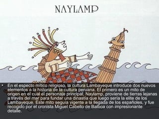 •   En el especto mítico religioso, la cultura Lambayeque introduce dos nuevos
    elementos a la historia de la cultura peruana. El primero es un mito de
    origen en el cual el personaje principal, Naylamp, proviene de tierras lejanas
    a través del mar para fundar una dinastía que luego sería la elite de los
    Lambayeque. Este mito seguía vigente a la llegada de los españoles, y fue
    recogido por el cronista Miguel Cabello de Balboa con impresionante
    detalle.
 
