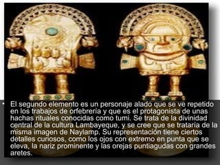 • El segundo elemento es un personaje alado que se ve repetido
  en los trabajos de orfebrería y que es el protagonista de unas
  hachas rituales conocidas como tumi. Se trata de la divinidad
  central de la cultura Lambayeque, y se cree que se trataría de la
  misma imagen de Naylamp. Su representación tiene ciertos
  detalles curiosos, como los ojos con extremo en punta que se
  eleva, la nariz prominente y las orejas puntiagudas con grandes
  aretes.
 
