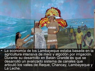 • La economía de los Lambayeque estaba basada en la
  agricultura intensiva de maíz y algodón por irrigación.
  Durante su desarrollo en Batan Grande es que se
  desarrolló un avanzado sistema de canales que
  articuló los valles de Reque, Chancay, Lambayeque y
  La Leche.
 