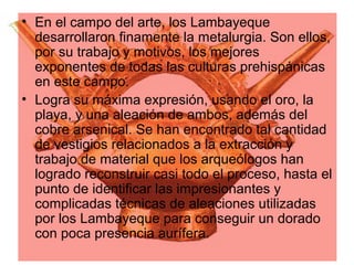 • En el campo del arte, los Lambayeque
  desarrollaron finamente la metalurgia. Son ellos,
  por su trabajo y motivos, los mejores
  exponentes de todas las culturas prehispánicas
  en este campo.
• Logra su máxima expresión, usando el oro, la
  playa, y una aleación de ambos, además del
  cobre arsenical. Se han encontrado tal cantidad
  de vestigios relacionados a la extracción y
  trabajo de material que los arqueólogos han
  logrado reconstruir casi todo el proceso, hasta el
  punto de identificar las impresionantes y
  complicadas técnicas de aleaciones utilizadas
  por los Lambayeque para conseguir un dorado
  con poca presencia aurífera.
 