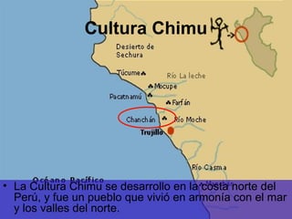 Cultura Chimu




• La Cultura Chimu se desarrollo en la costa norte del
  Perú, y fue un pueblo que vivió en armonía con el mar
  y los valles del norte.
 