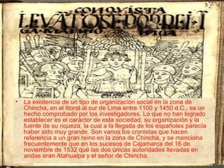 • La existencia de un tipo de organización social en la zona de
  Chincha, en el litoral al sur de Lima entre 1100 y 1450 d.C., es un
  hecho comprobado por los investigadores. Lo que no han logrado
  establecer es el carácter de esta sociedad, su organización y la
  fuente de su riqueza, la cual a la llegada de los españoles parecía
  haber sido muy grande. Son varios los cronistas que hacen
  referencia a un gran reino en la zona de Chincha, y se menciona
  frecuentemente que en los sucesos de Cajamarca del 16 de
  noviembre de 1532 que las dos únicas autoridades llevadas en
  andas eran Atahualpa y el señor de Chincha.
 