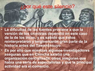 ¿por qué este silencio?



• La dificultad de las fuentes proviene a que la
  versión de los cronistas dependió en este caso
  de la de los incas, y es sabido que éstos
  reinterpretaron y tergiversaron gran parte de la
  historia antes del Tawantinsuyo.
• Es por ello que mientras algunos investigadores
  aseguran que en Chincha existió una
  organización centralizada, otros aseguran que
  había una serie de especialistas y que la principal
  actividad era el comercio.
 