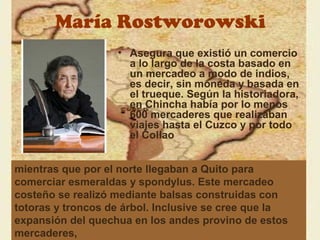 María Rostworowski
                   • Asegura que existió un comercio
                     a lo largo de la costa basado en
                     un mercadeo a modo de indios,
                     es decir, sin moneda y basada en
                     el trueque. Según la historiadora,
                     en Chincha había por lo menos
                     600 mercaderes que realizaban
                     viajes hasta el Cuzco y por todo
                     el Collao


mientras que por el norte llegaban a Quito para
comerciar esmeraldas y spondylus. Este mercadeo
costeño se realizó mediante balsas construidas con
totoras y troncos de árbol. Inclusive se cree que la
expansión del quechua en los andes provino de estos
mercaderes,
 