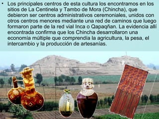 • Los principales centros de esta cultura los encontramos en los
  sitios de La Centinela y Tambo de Mora (Chincha), que
  debieron ser centros administrativos ceremoniales, unidos con
  otros centros menores mediante una red de caminos que luego
  formaron parte de la red vial Inca o Qapaqñan. La evidencia allí
  encontrada confirma que los Chincha desarrollaron una
  economía múltiple que comprendía la agricultura, la pesa, el
  intercambio y la producción de artesanías.
 