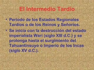 El Intermedio Tardío
• Periodo de los Estados Regionales
  Tardíos o de los Reinos y Señoríos.
• Se inicia con la destrucción del estado
  imperialista Wari (siglo XIII d.C.) y se
  prolonga hasta el surgimiento del
  Tahuantinsuyo o Imperio de los Incas
  (siglo XV d.C.).
 