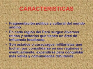 CARACTERISTICAS

• Fragmentación política y cultural del mundo
  andino.
• En cada región del Perú surgen diversos
  reinos y señoríos que tienen un área de
  influencia focalizada.
• Son estados o curacazgos militaristas que
  luchan por consolidarse en sus regiones y
  eventualmente, expandirse para conquistar
  más valles y comunidades tributarias.
 