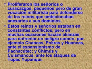 • Proliferaron los señoríos o
  curacazgos, pequeños pero de gran
  vocación militarista para defenderse
  de los reinos que ambicionaban
  anexarlos a sus dominios.
• Estos reinos y señoríos estaban en
  constantes conflictos, pero en
  muchas ocasiones hacían alianzas
  para enfrentar un peligro común, por
  ejemplo Chancas, Pokras y Huancas,
  ante el expansionismo de
  Pachacútec; y Chimús y
  Cuismancus, ante los ataques de
  Túpac Yupanqui.
 