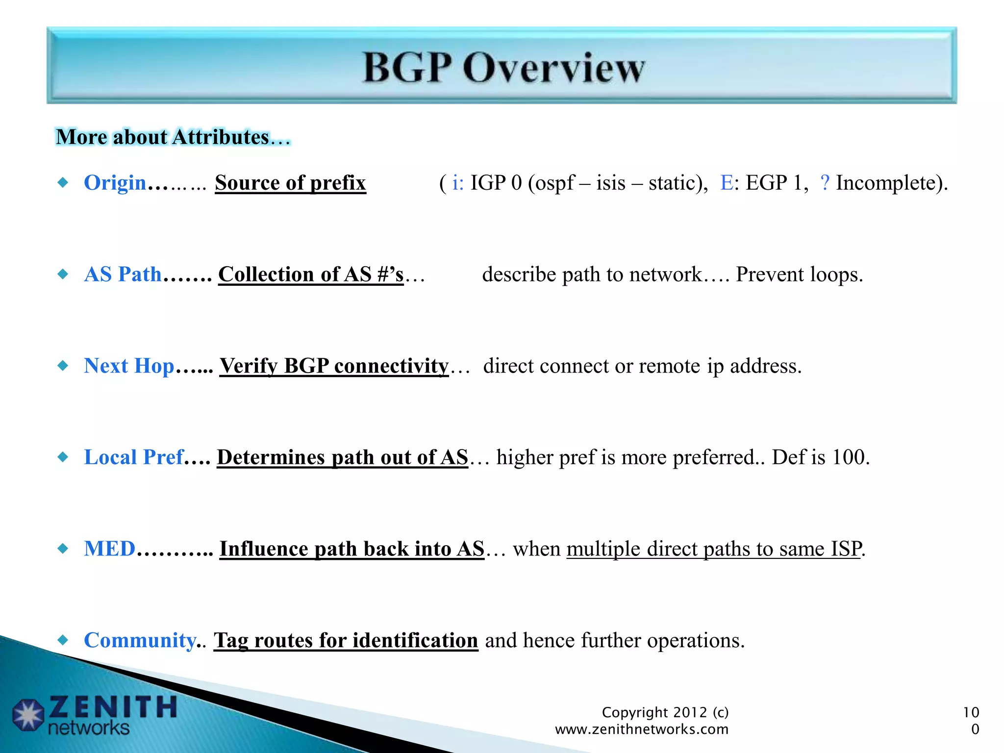 More about Attributes…
 Origin……… Source of prefix ( i: IGP 0 (ospf – isis – static), E: EGP 1, ? Incomplete).
 AS Path……. Collection of AS #’s… describe path to network…. Prevent loops.
 Next Hop…... Verify BGP connectivity… direct connect or remote ip address.
 Local Pref…. Determines path out of AS… higher pref is more preferred.. Def is 100.
 MED……….. Influence path back into AS… when multiple direct paths to same ISP.
 Community.. Tag routes for identification and hence further operations.
Copyright 2012 (c)
www.zenithnetworks.com
10
0
 