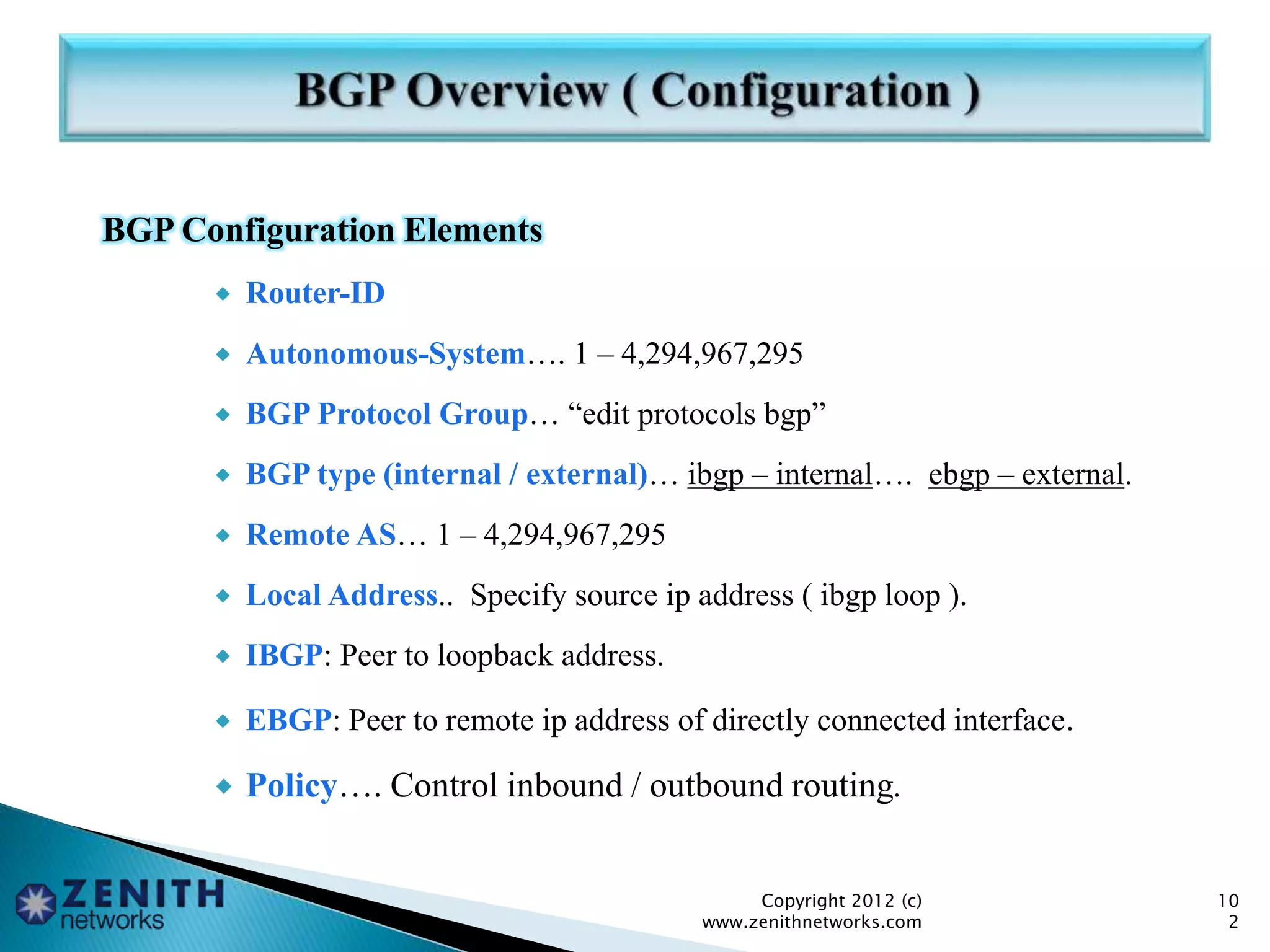 BGP Configuration Elements
 Router-ID
 Autonomous-System…. 1 – 4,294,967,295
 BGP Protocol Group… “edit protocols bgp”
 BGP type (internal / external)… ibgp – internal…. ebgp – external.
 Remote AS… 1 – 4,294,967,295
 Local Address.. Specify source ip address ( ibgp loop ).
 IBGP: Peer to loopback address.
 EBGP: Peer to remote ip address of directly connected interface.
 Policy…. Control inbound / outbound routing.
Copyright 2012 (c)
www.zenithnetworks.com
10
2
 