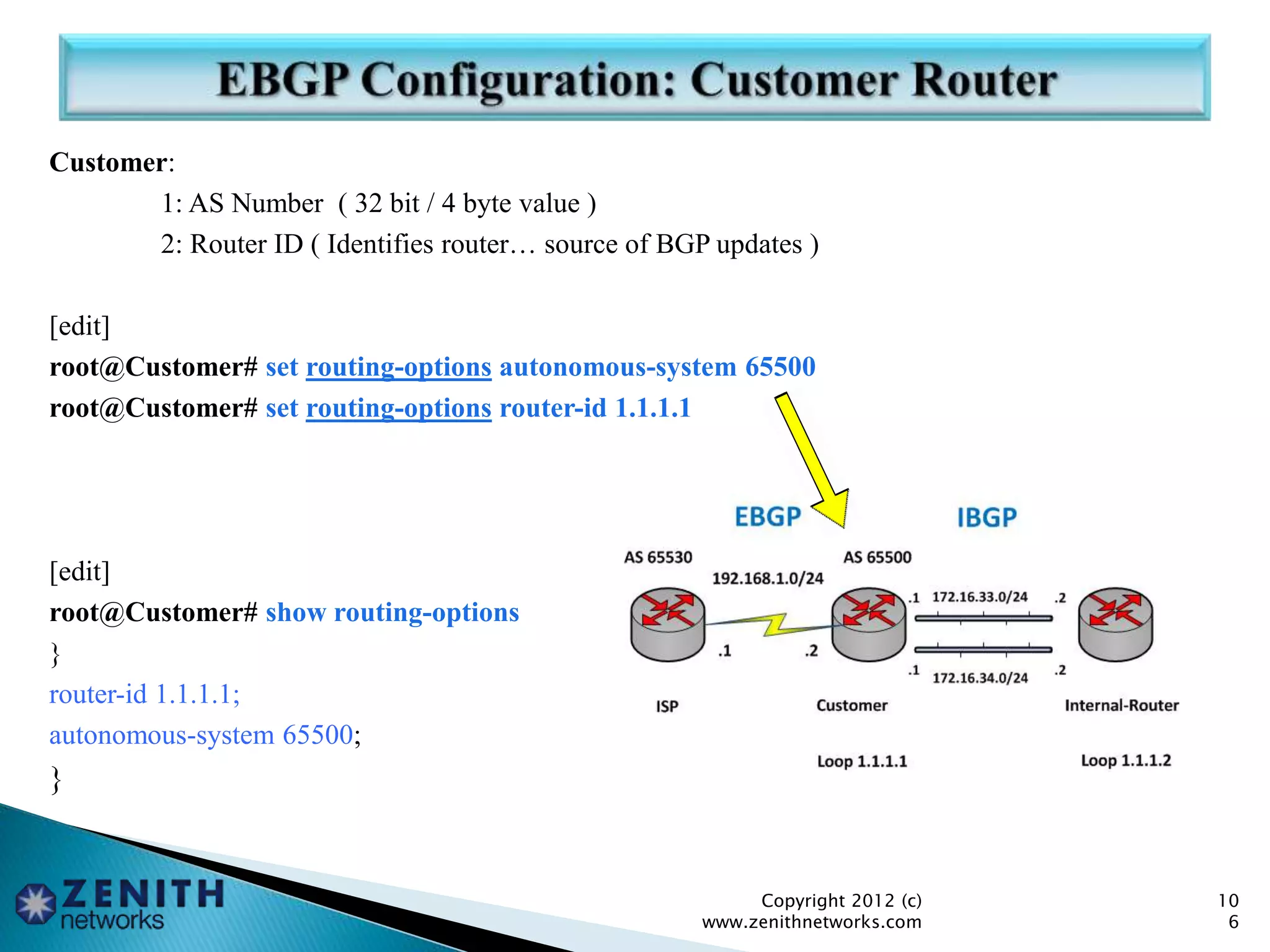 Customer:
1: AS Number ( 32 bit / 4 byte value )
2: Router ID ( Identifies router… source of BGP updates )
[edit]
root@Customer# set routing-options autonomous-system 65500
root@Customer# set routing-options router-id 1.1.1.1
[edit]
root@Customer# show routing-options
}
router-id 1.1.1.1;
autonomous-system 65500;
}
Copyright 2012 (c)
www.zenithnetworks.com
10
6
 