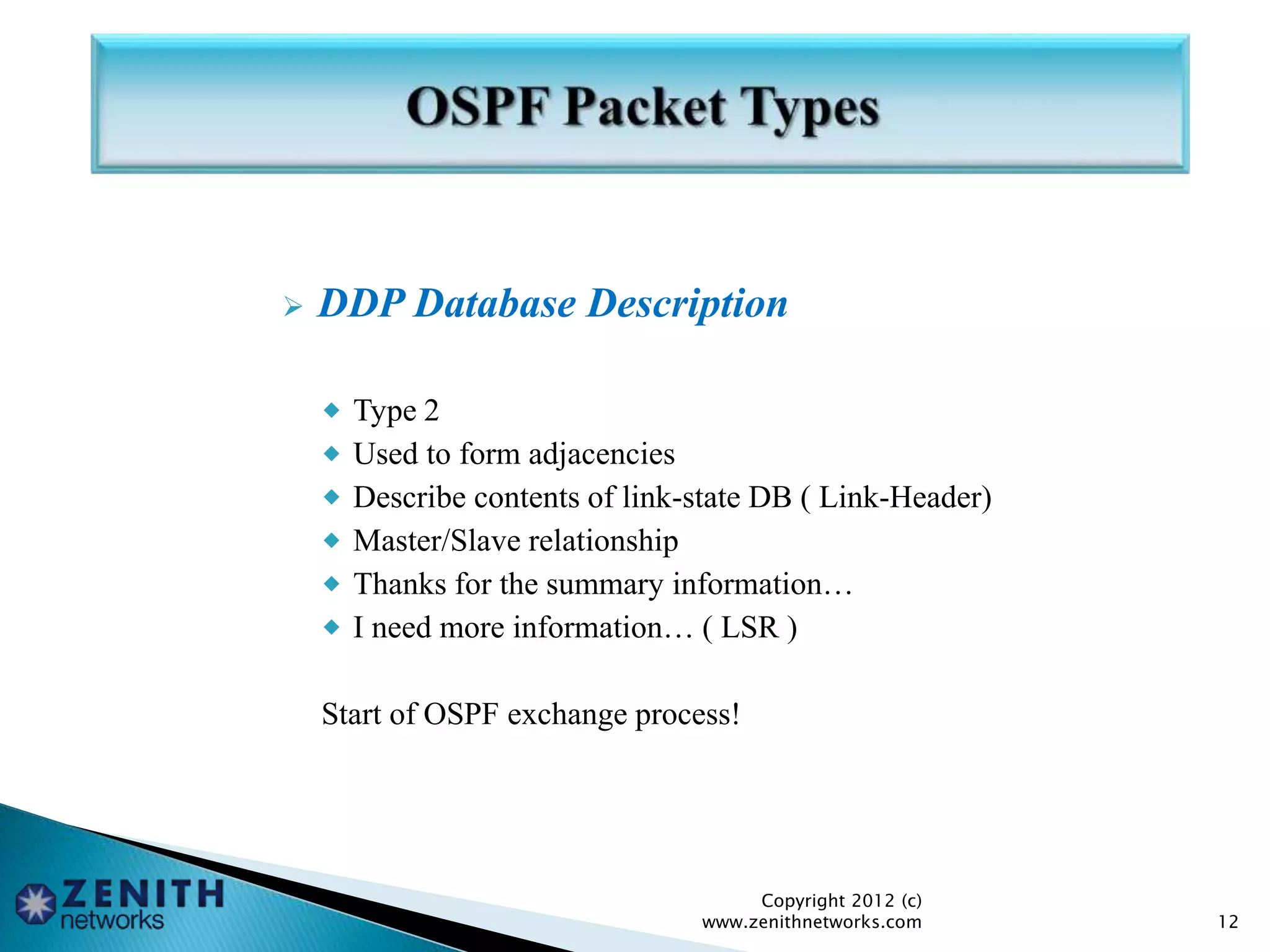  DDP Database Description
 Type 2
 Used to form adjacencies
 Describe contents of link-state DB ( Link-Header)
 Master/Slave relationship
 Thanks for the summary information…
 I need more information… ( LSR )
Start of OSPF exchange process!
Copyright 2012 (c)
www.zenithnetworks.com 12
 