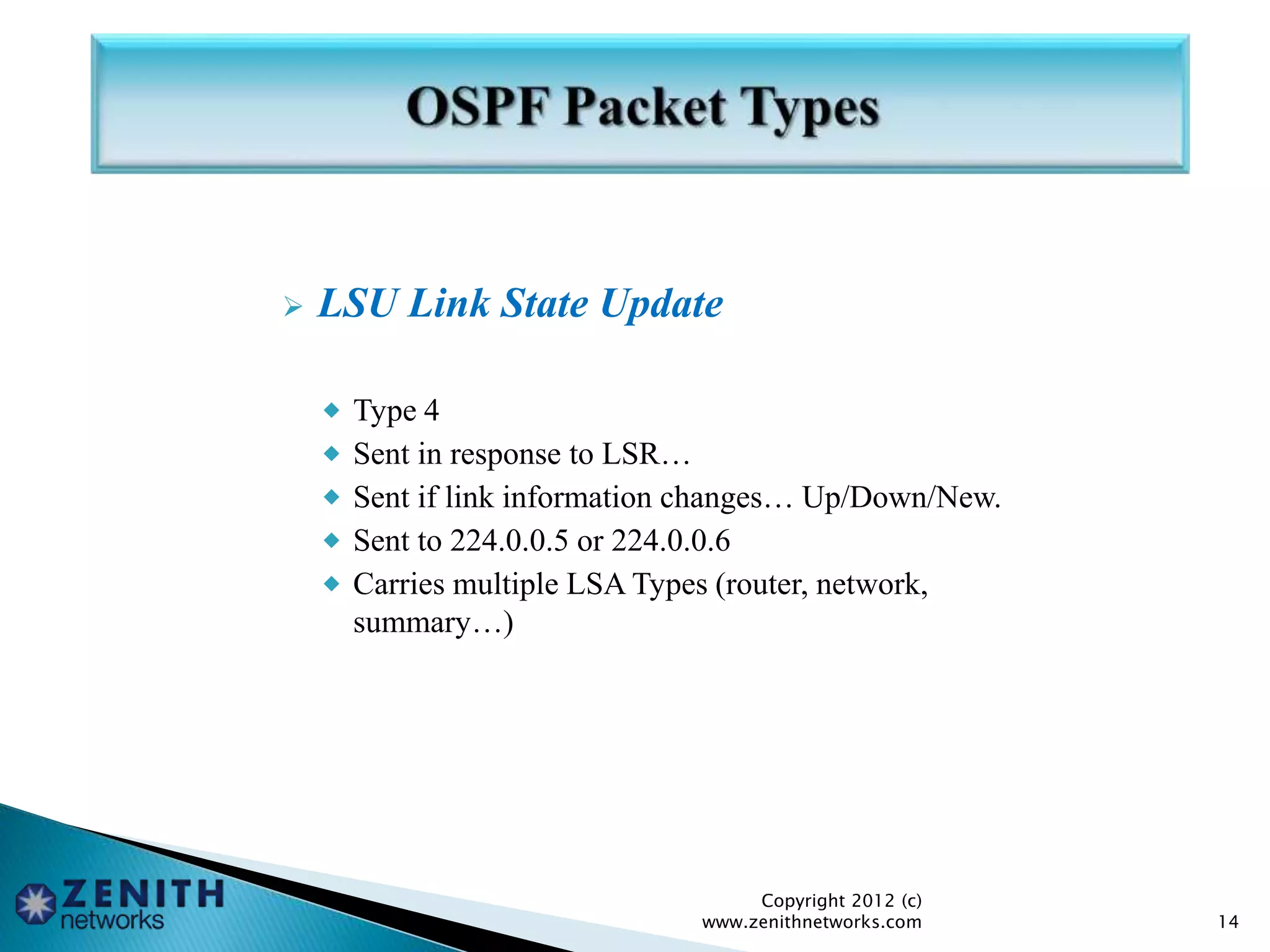  LSU Link State Update
 Type 4
 Sent in response to LSR…
 Sent if link information changes… Up/Down/New.
 Sent to 224.0.0.5 or 224.0.0.6
 Carries multiple LSA Types (router, network,
summary…)
Copyright 2012 (c)
www.zenithnetworks.com 14
 
