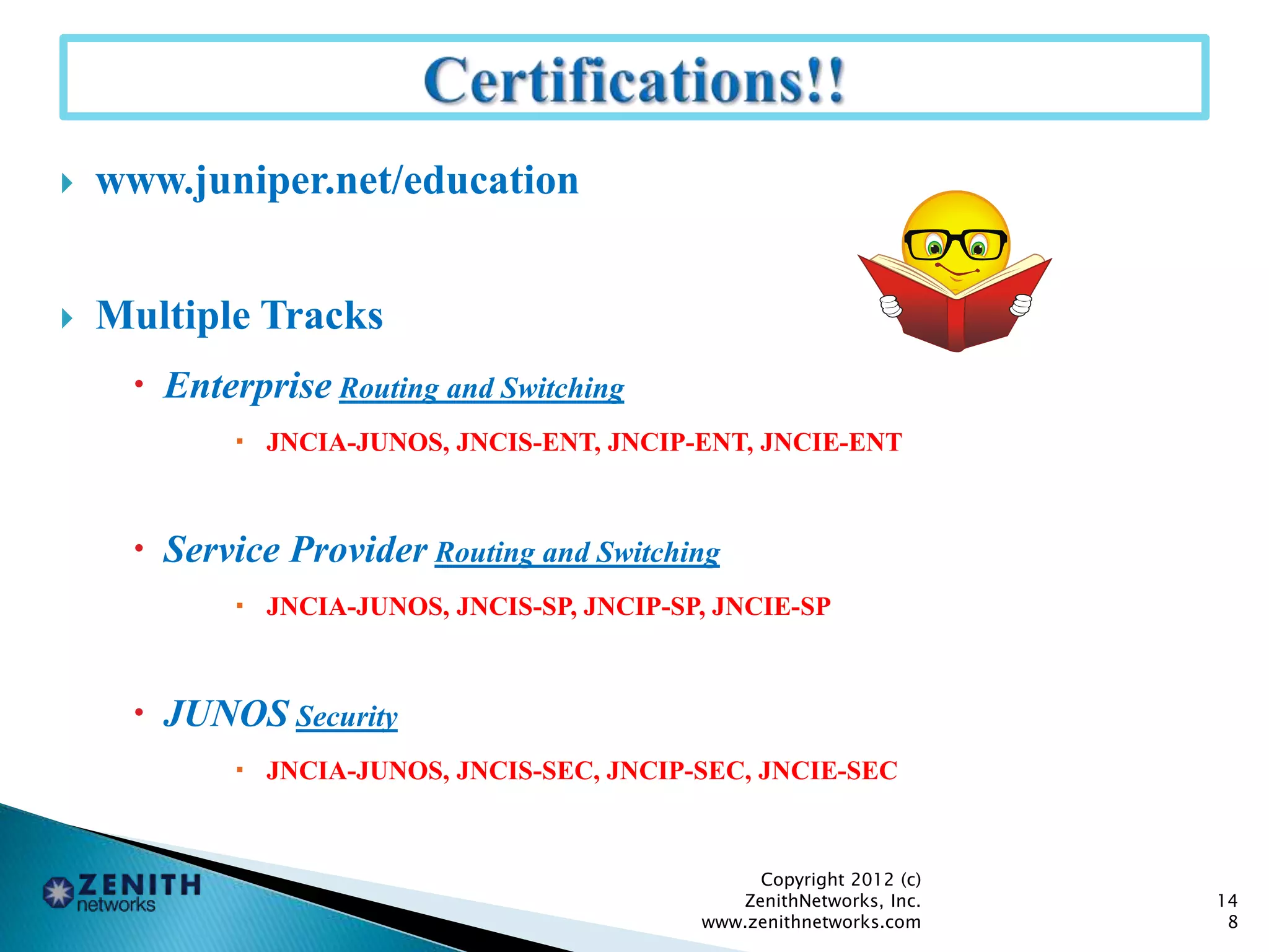  www.juniper.net/education
 Multiple Tracks
 Enterprise Routing and Switching
 JNCIA-JUNOS, JNCIS-ENT, JNCIP-ENT, JNCIE-ENT
 Service Provider Routing and Switching
 JNCIA-JUNOS, JNCIS-SP, JNCIP-SP, JNCIE-SP
 JUNOS Security
 JNCIA-JUNOS, JNCIS-SEC, JNCIP-SEC, JNCIE-SEC
14
8
Copyright 2012 (c)
ZenithNetworks, Inc.
www.zenithnetworks.com
 