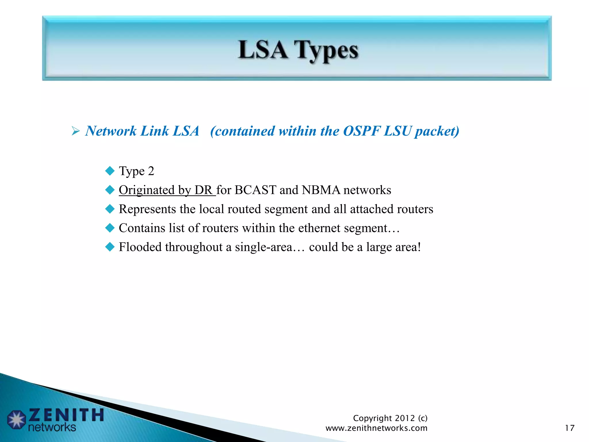  Network Link LSA (contained within the OSPF LSU packet)
 Type 2
 Originated by DR for BCAST and NBMA networks
 Represents the local routed segment and all attached routers
 Contains list of routers within the ethernet segment…
 Flooded throughout a single-area… could be a large area!
Copyright 2012 (c)
www.zenithnetworks.com 17
 