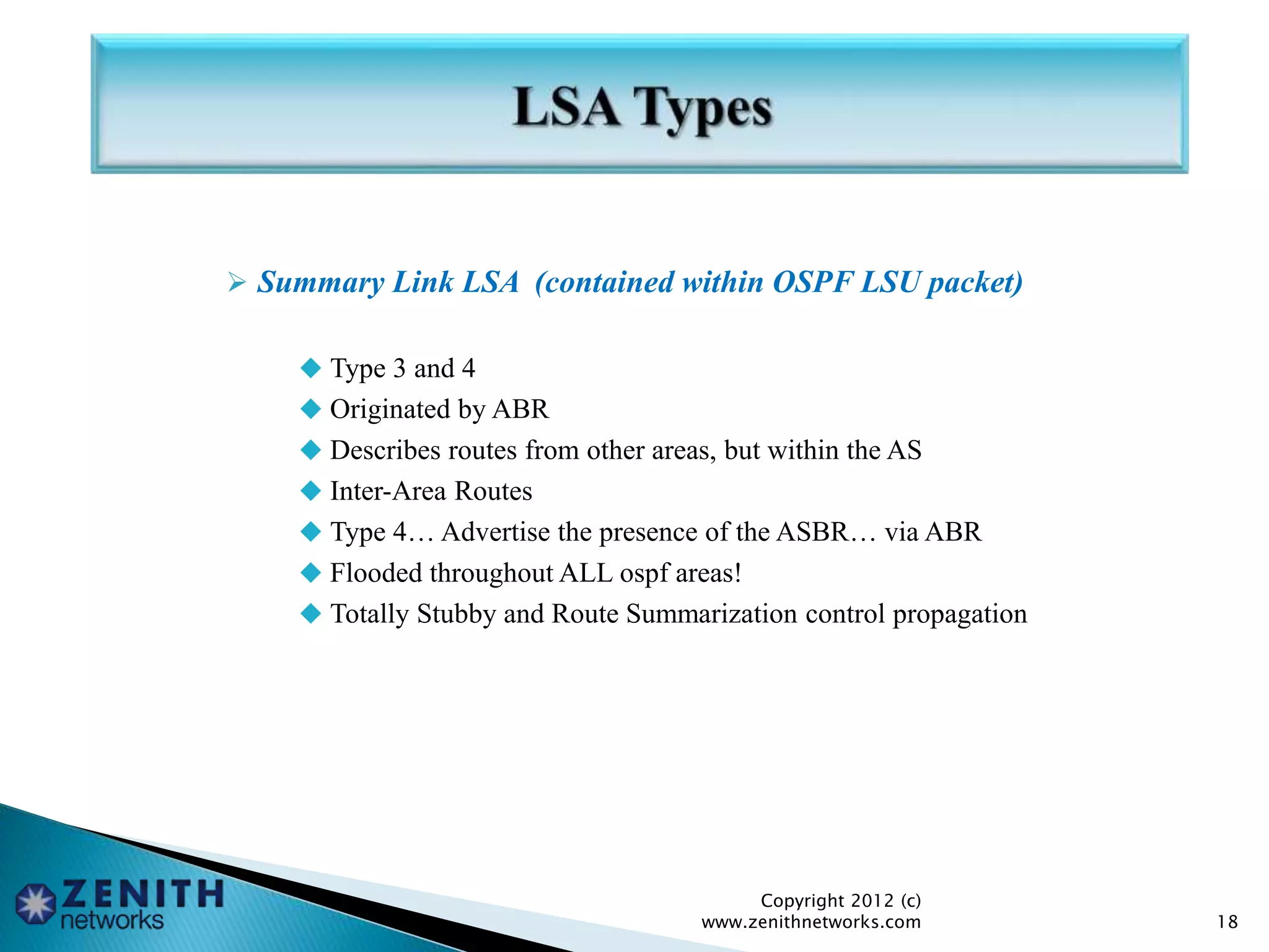  Summary Link LSA (contained within OSPF LSU packet)
 Type 3 and 4
 Originated by ABR
 Describes routes from other areas, but within the AS
 Inter-Area Routes
 Type 4… Advertise the presence of the ASBR… via ABR
 Flooded throughout ALL ospf areas!
 Totally Stubby and Route Summarization control propagation
Copyright 2012 (c)
www.zenithnetworks.com 18
 