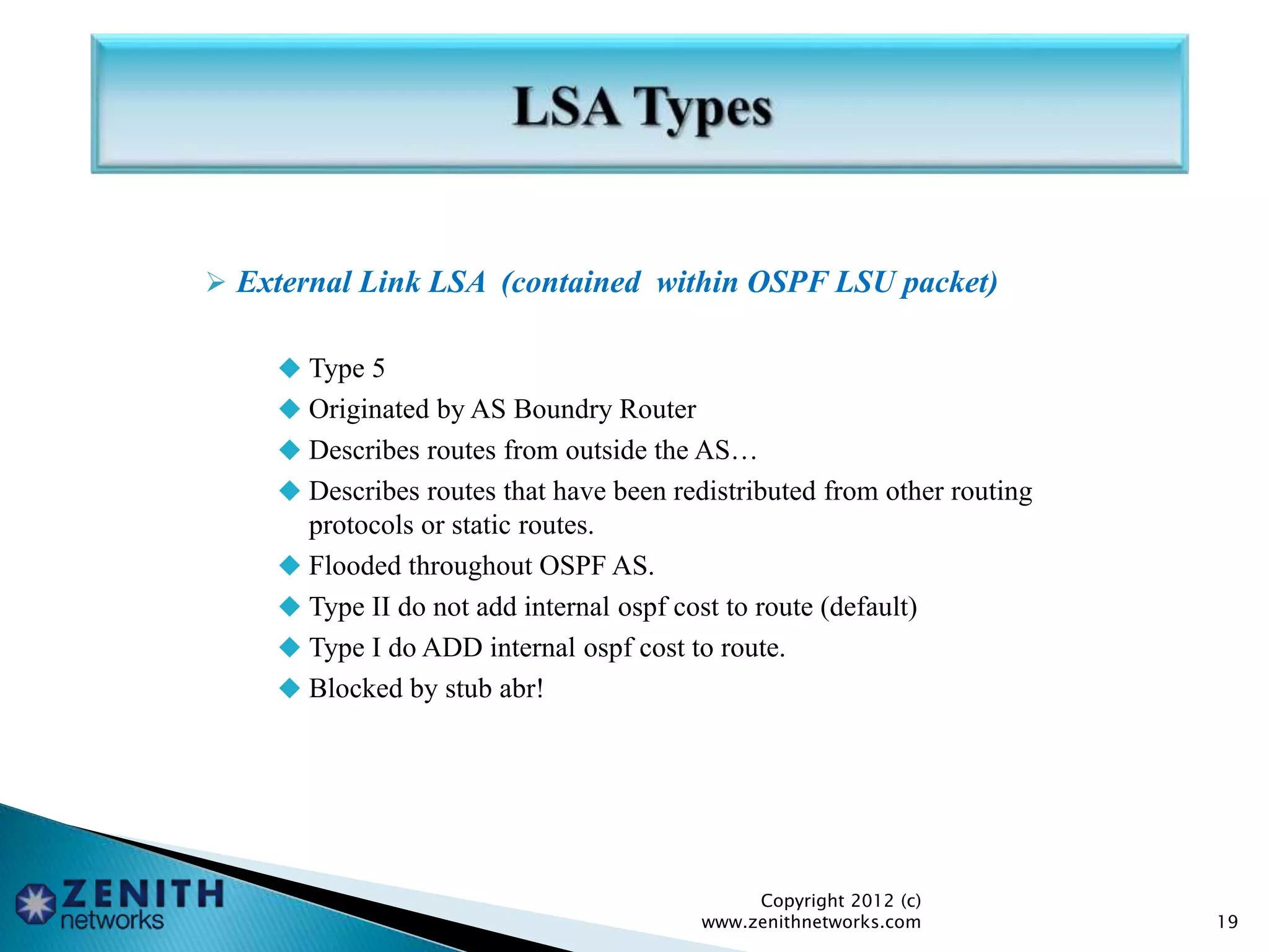  External Link LSA (contained within OSPF LSU packet)
 Type 5
 Originated by AS Boundry Router
 Describes routes from outside the AS…
 Describes routes that have been redistributed from other routing
protocols or static routes.
 Flooded throughout OSPF AS.
 Type II do not add internal ospf cost to route (default)
 Type I do ADD internal ospf cost to route.
 Blocked by stub abr!
Copyright 2012 (c)
www.zenithnetworks.com 19
 