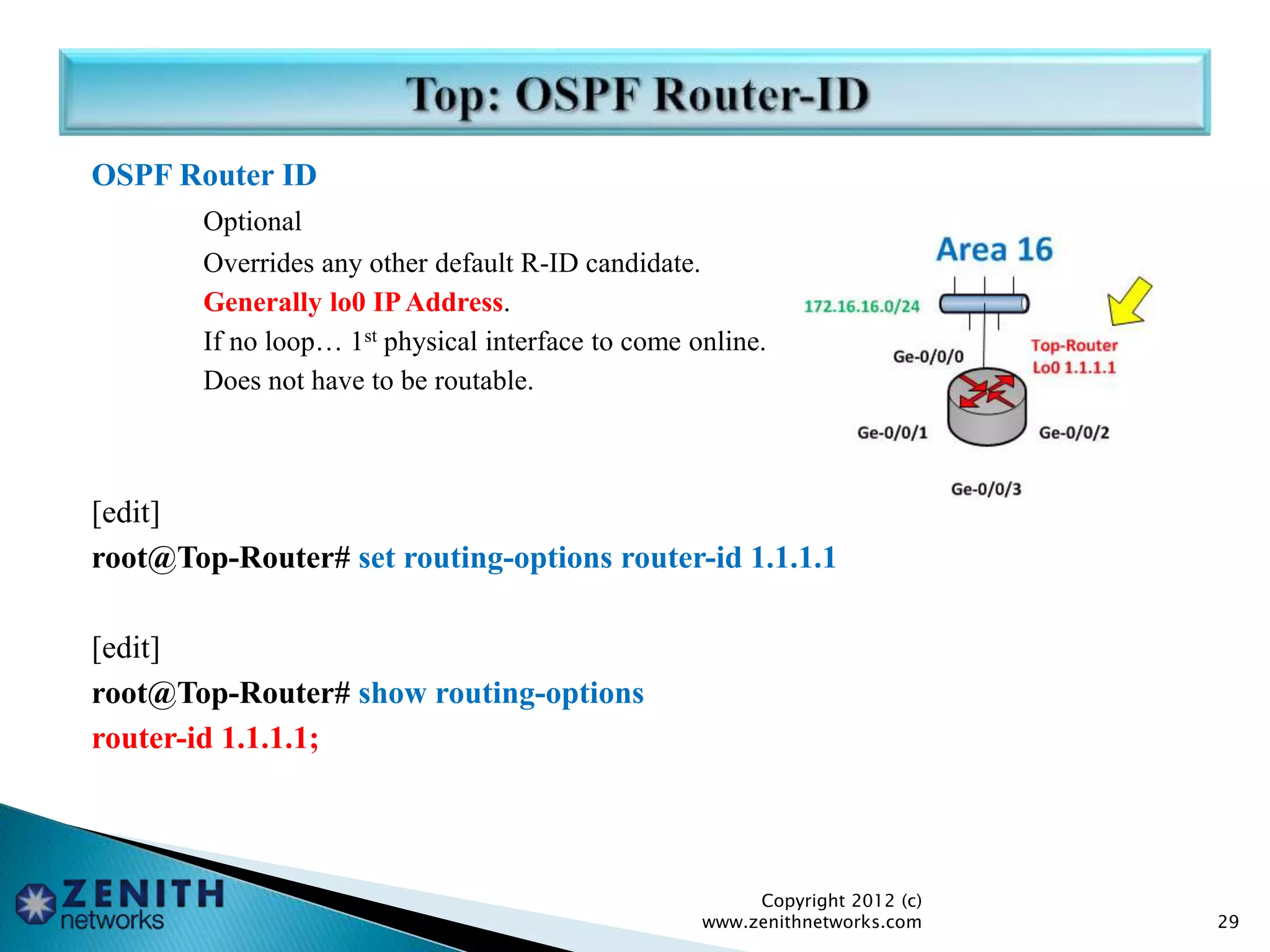 OSPF Router ID
Optional
Overrides any other default R-ID candidate.
Generally lo0 IPAddress.
If no loop… 1st physical interface to come online.
Does not have to be routable.
[edit]
root@Top-Router# set routing-options router-id 1.1.1.1
[edit]
root@Top-Router# show routing-options
router-id 1.1.1.1;
Copyright 2012 (c)
www.zenithnetworks.com 29
 