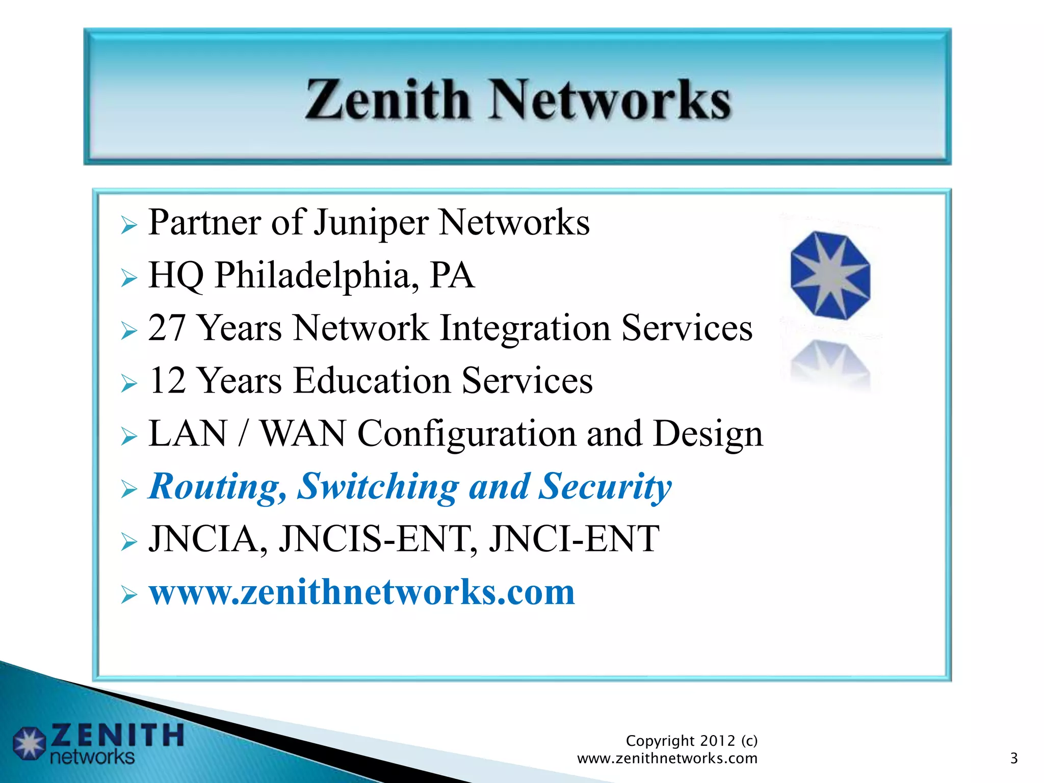  Partner of Juniper Networks
 HQ Philadelphia, PA
 27 Years Network Integration Services
 12 Years Education Services
 LAN / WAN Configuration and Design
 Routing, Switching and Security
 JNCIA, JNCIS-ENT, JNCI-ENT
 www.zenithnetworks.com
Copyright 2012 (c)
www.zenithnetworks.com 3
 