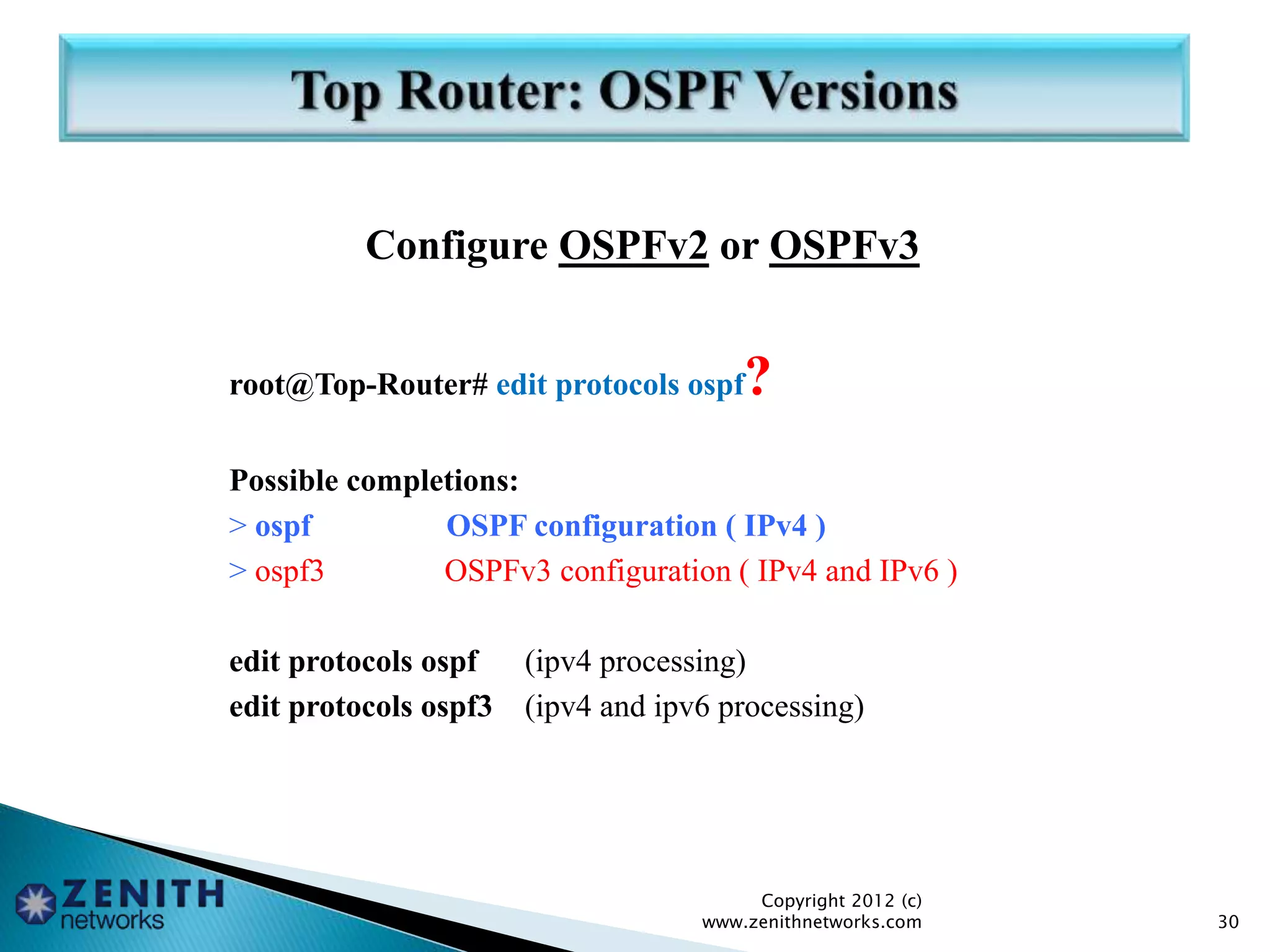 Configure OSPFv2 or OSPFv3
root@Top-Router# edit protocols ospf?
Possible completions:
> ospf OSPF configuration ( IPv4 )
> ospf3 OSPFv3 configuration ( IPv4 and IPv6 )
edit protocols ospf (ipv4 processing)
edit protocols ospf3 (ipv4 and ipv6 processing)
Copyright 2012 (c)
www.zenithnetworks.com 30
 