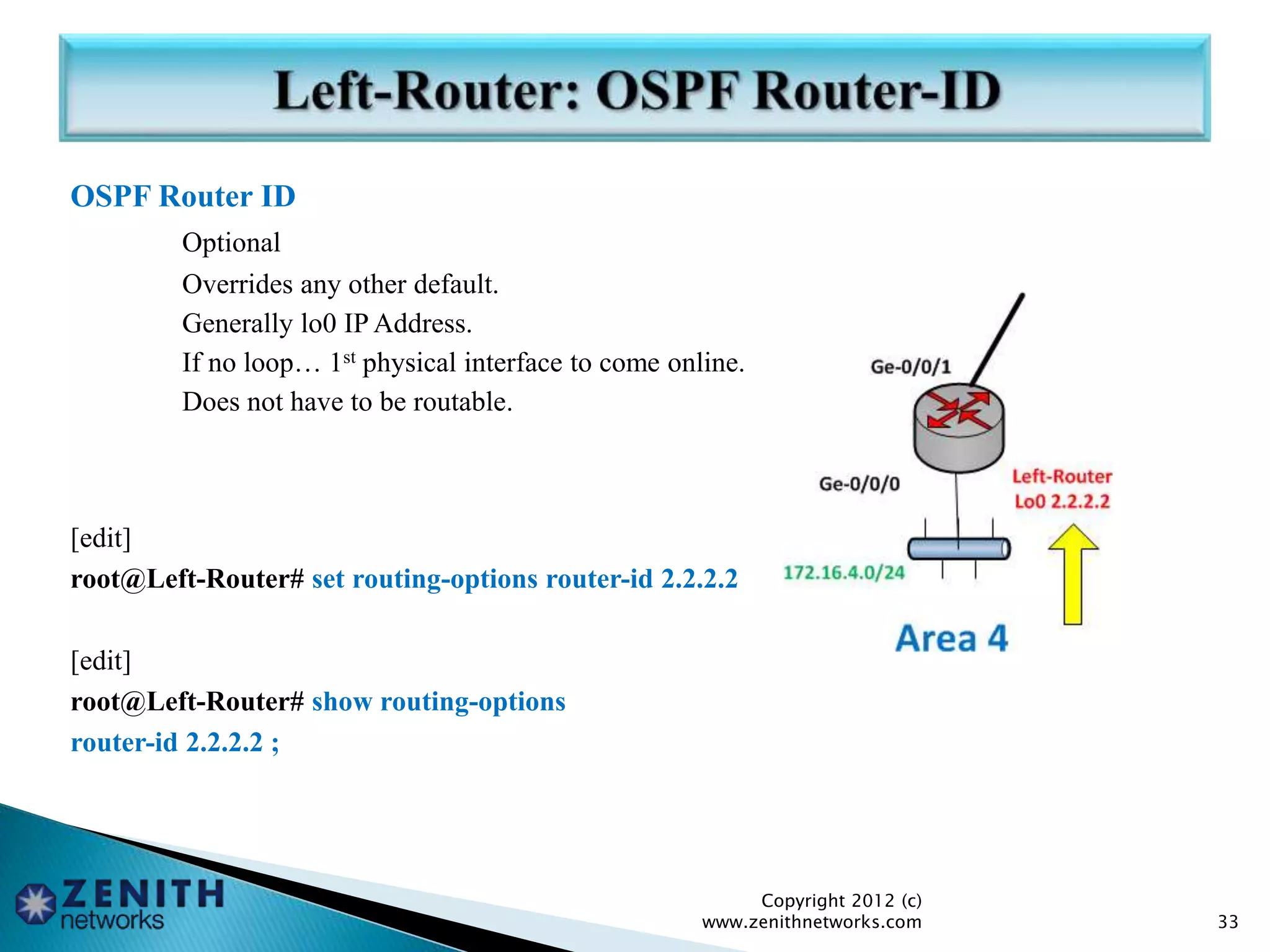 OSPF Router ID
Optional
Overrides any other default.
Generally lo0 IP Address.
If no loop… 1st physical interface to come online.
Does not have to be routable.
[edit]
root@Left-Router# set routing-options router-id 2.2.2.2
[edit]
root@Left-Router# show routing-options
router-id 2.2.2.2 ;
Copyright 2012 (c)
www.zenithnetworks.com 33
 