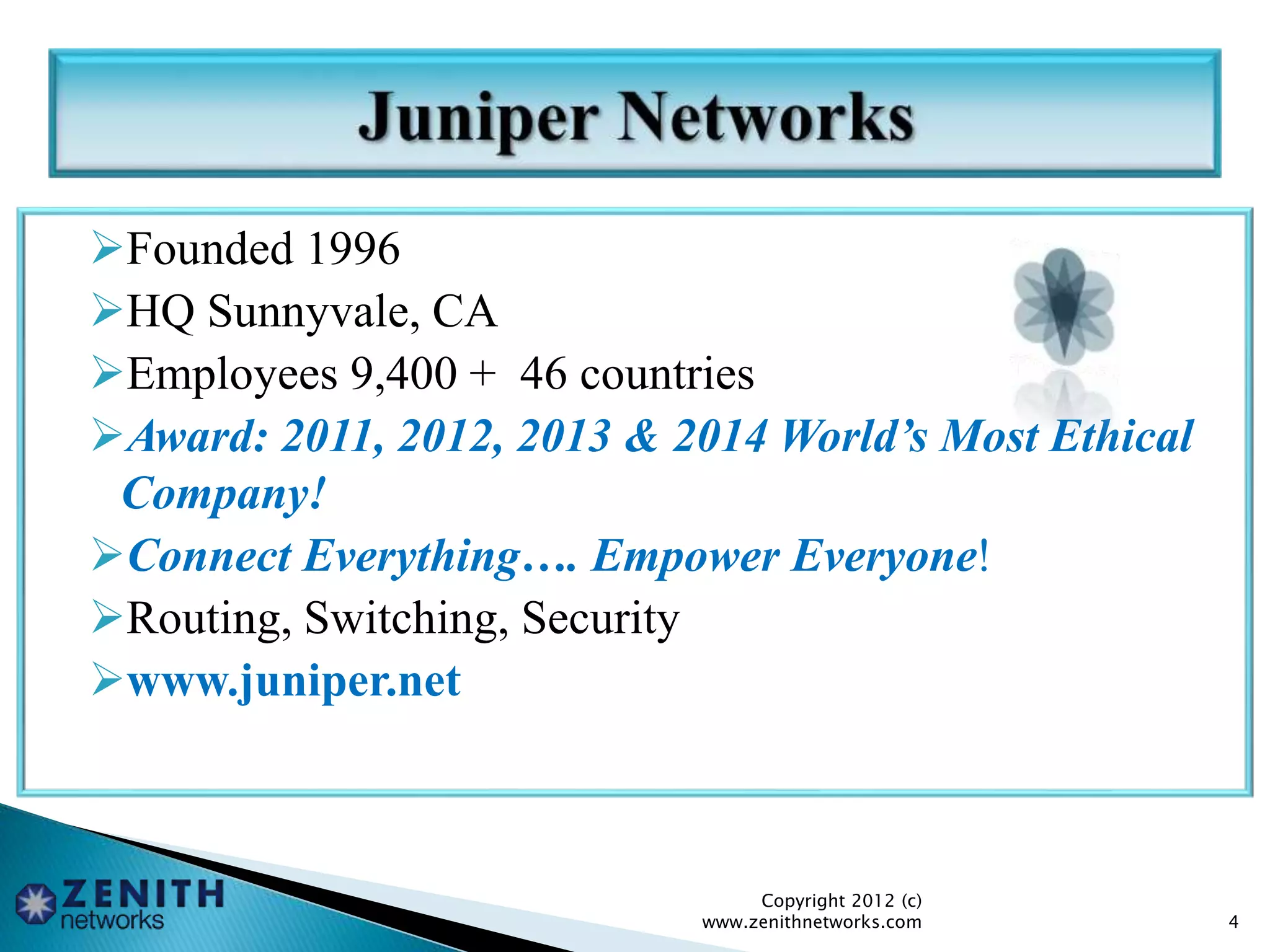 Founded 1996
HQ Sunnyvale, CA
Employees 9,400 + 46 countries
Award: 2011, 2012, 2013 & 2014 World’s Most Ethical
Company!
Connect Everything…. Empower Everyone!
Routing, Switching, Security
www.juniper.net
Copyright 2012 (c)
www.zenithnetworks.com 4
 