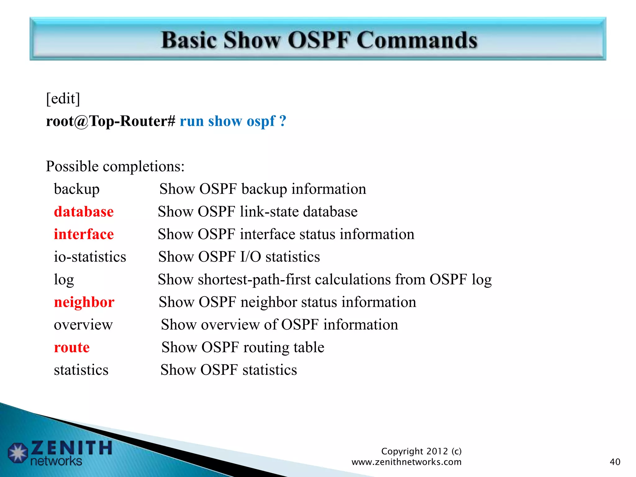 [edit]
root@Top-Router# run show ospf ?
Possible completions:
backup Show OSPF backup information
database Show OSPF link-state database
interface Show OSPF interface status information
io-statistics Show OSPF I/O statistics
log Show shortest-path-first calculations from OSPF log
neighbor Show OSPF neighbor status information
overview Show overview of OSPF information
route Show OSPF routing table
statistics Show OSPF statistics
Copyright 2012 (c)
www.zenithnetworks.com 40
 