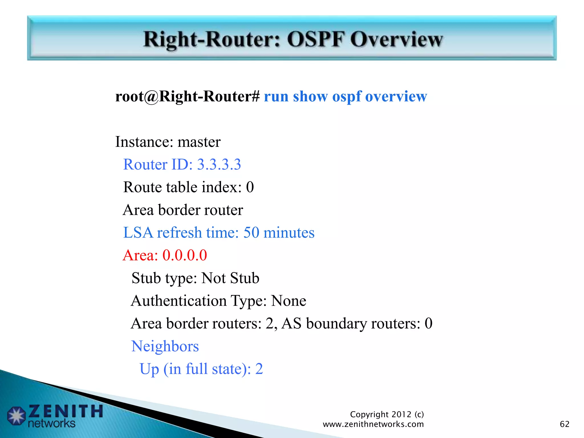 root@Right-Router# run show ospf overview
Instance: master
Router ID: 3.3.3.3
Route table index: 0
Area border router
LSA refresh time: 50 minutes
Area: 0.0.0.0
Stub type: Not Stub
Authentication Type: None
Area border routers: 2, AS boundary routers: 0
Neighbors
Up (in full state): 2
Copyright 2012 (c)
www.zenithnetworks.com 62
 