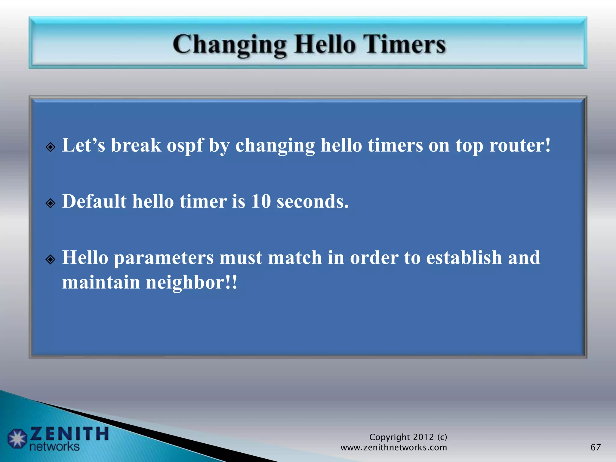  Let’s break ospf by changing hello timers on top router!
 Default hello timer is 10 seconds.
 Hello parameters must match in order to establish and
maintain neighbor!!
Copyright 2012 (c)
www.zenithnetworks.com 67
 