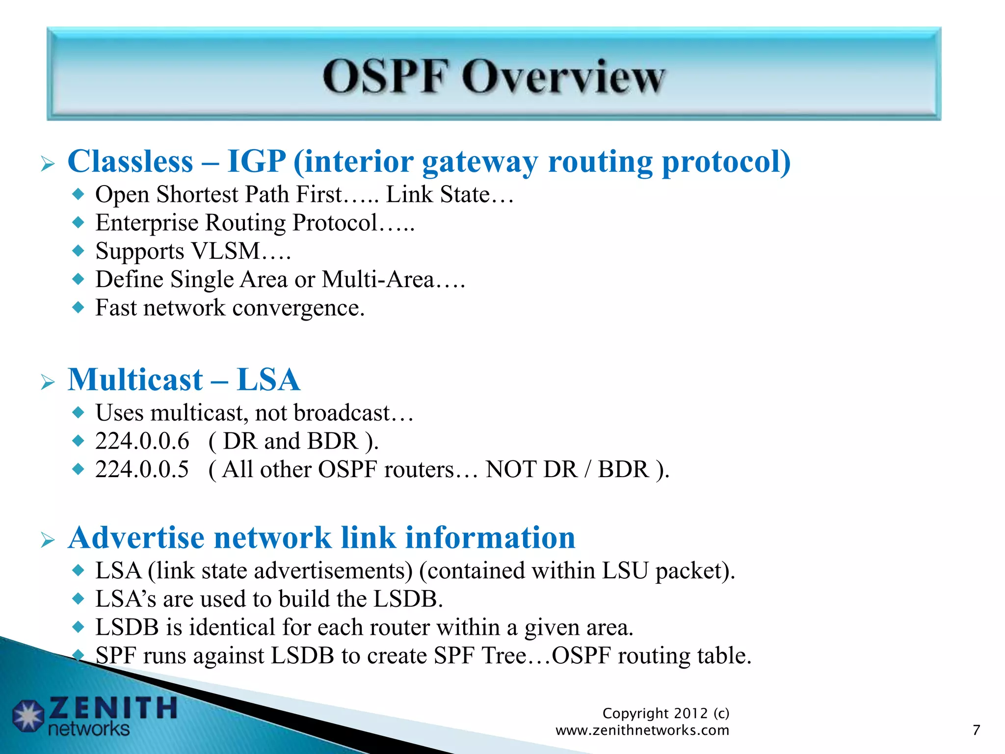  Classless – IGP (interior gateway routing protocol)
 Open Shortest Path First….. Link State…
 Enterprise Routing Protocol…..
 Supports VLSM….
 Define Single Area or Multi-Area….
 Fast network convergence.
 Multicast – LSA
 Uses multicast, not broadcast…
 224.0.0.6 ( DR and BDR ).
 224.0.0.5 ( All other OSPF routers… NOT DR / BDR ).
 Advertise network link information
 LSA (link state advertisements) (contained within LSU packet).
 LSA’s are used to build the LSDB.
 LSDB is identical for each router within a given area.
 SPF runs against LSDB to create SPF Tree…OSPF routing table.
Copyright 2012 (c)
www.zenithnetworks.com 7
 